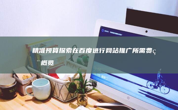 精准预算探索：在百度进行网站推广所需费用概览